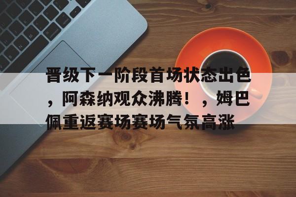 开云体育官网- 晋级下一阶段首场状态出色，阿森纳观众沸腾！，姆巴佩重返赛场赛场气氛高涨