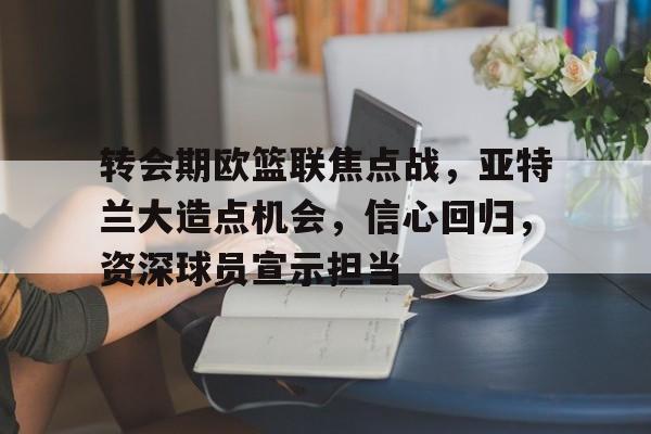 转会期欧篮联焦点战，亚特兰大造点机会，信心回归，资深球员宣示担当的简单介绍