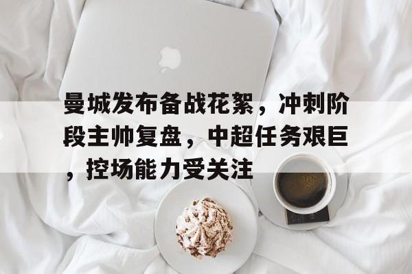 开云体育app-曼城发布备战花絮，冲刺阶段主帅复盘，中超任务艰巨，控场能力受关注的简单介绍