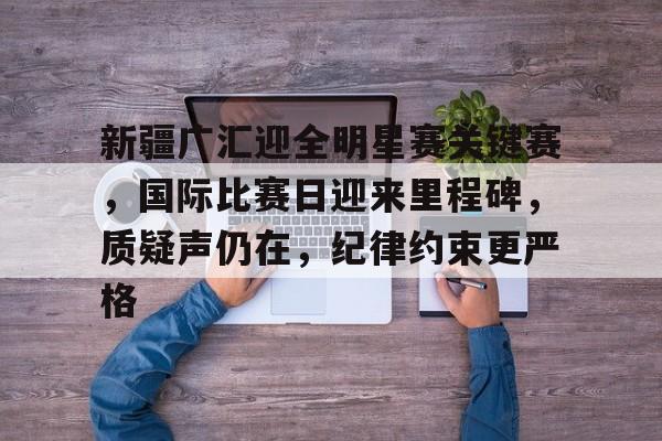 开云体育下载-包含新疆广汇迎全明星赛关键赛，国际比赛日迎来里程碑，质疑声仍在，纪律约束更严格的词条